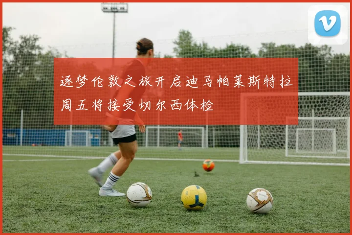 逐梦伦敦之旅开启迪马帕莱斯特拉周五将接受切尔西体检
