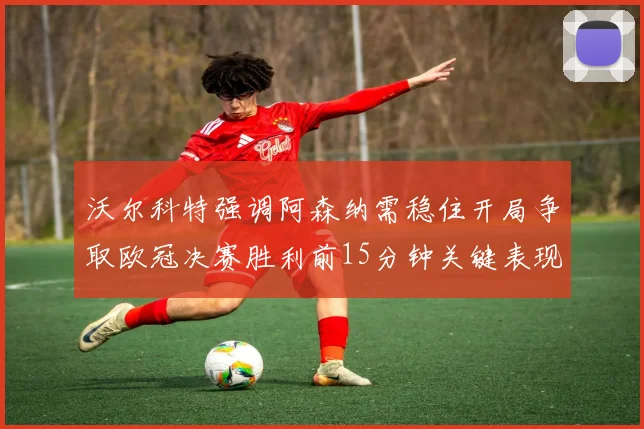 沃尔科特强调阿森纳需稳住开局争取欧冠决赛胜利前15分钟关键表现