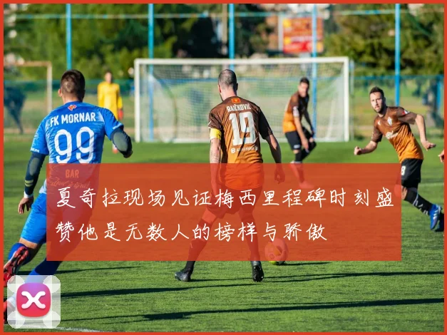 夏奇拉现场见证梅西里程碑时刻盛赞他是无数人的榜样与骄傲