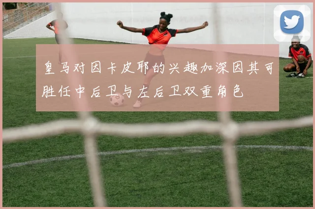 皇马对因卡皮耶的兴趣加深因其可胜任中后卫与左后卫双重角色