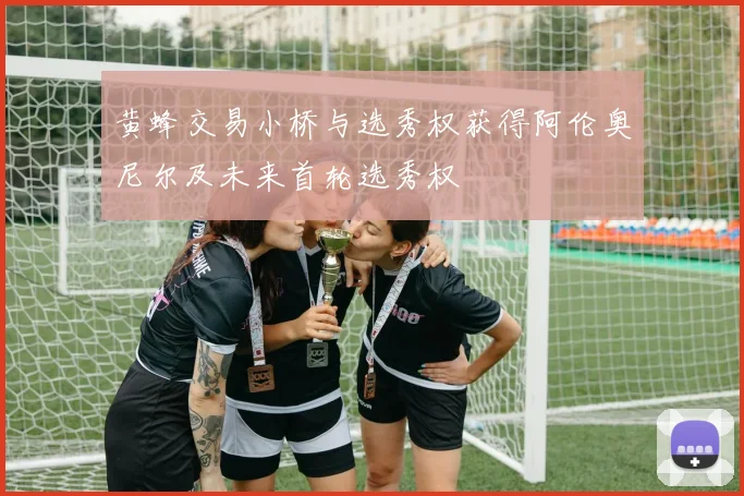 黄蜂交易小桥与选秀权获得阿伦奥尼尔及未来首轮选秀权