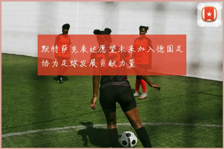 默特萨克表达愿望未来加入德国足协为足球发展贡献力量