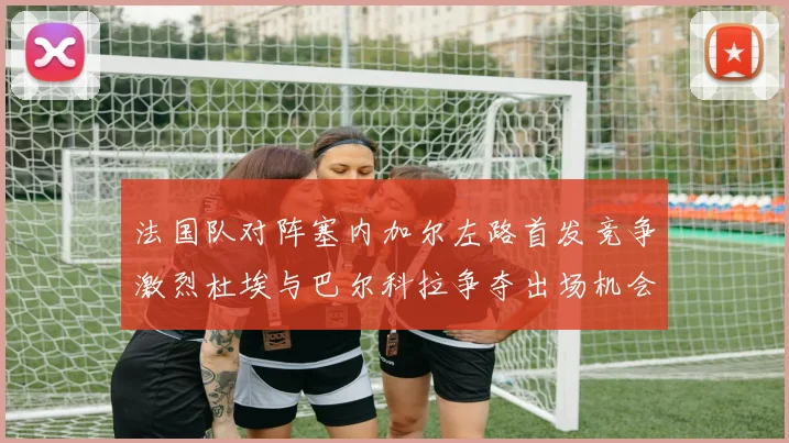 法国队对阵塞内加尔左路首发竞争激烈杜埃与巴尔科拉争夺出场机会