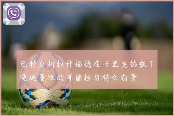 巴特分析拉什福德在卡里克执教下重返曼联的可能性与转会前景