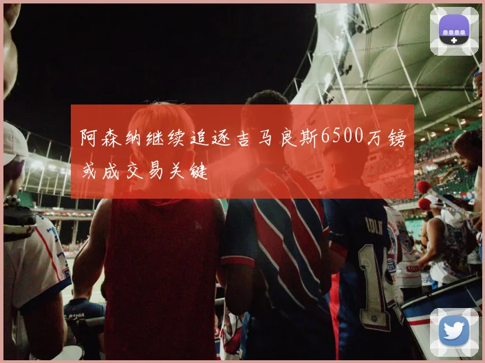 阿森纳继续追逐吉马良斯6500万镑或成交易关键
