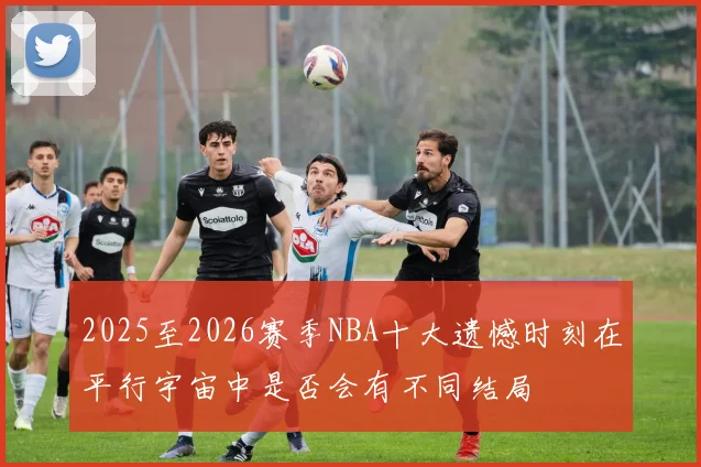 2025至2026赛季NBA十大遗憾时刻在平行宇宙中是否会有不同结局