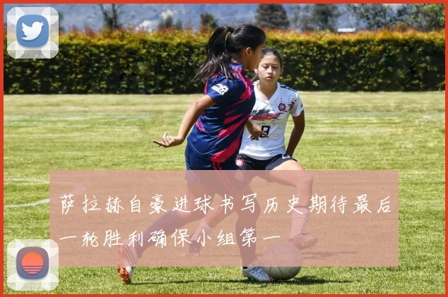 萨拉赫自豪进球书写历史期待最后一轮胜利确保小组第一