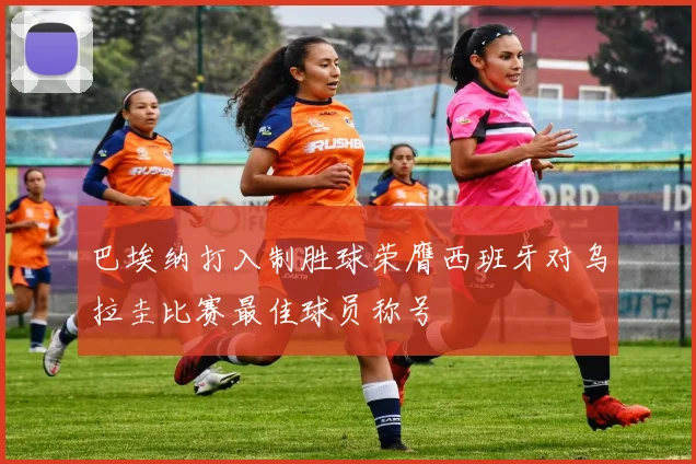 巴埃纳打入制胜球荣膺西班牙对乌拉圭比赛最佳球员称号