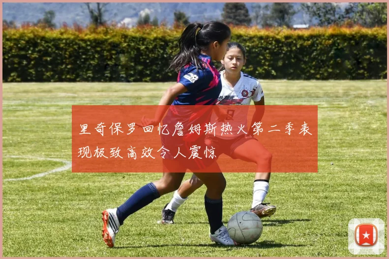 里奇保罗回忆詹姆斯热火第二季表现极致高效令人震惊